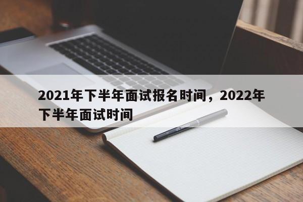 2021年下半年面试报名时间，2022年下半年面试时间