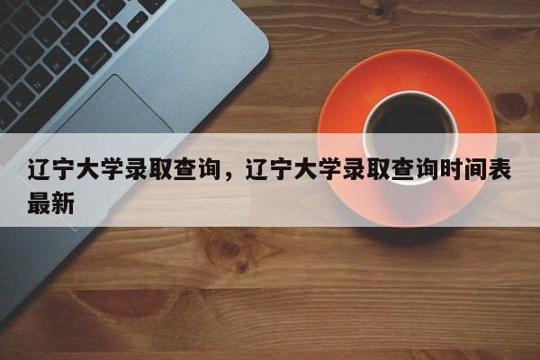 辽宁大学录取查询，辽宁大学录取查询时间表最新