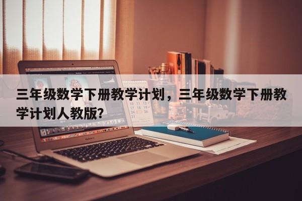 三年级数学下册教学计划，三年级数学下册教学计划人教版？