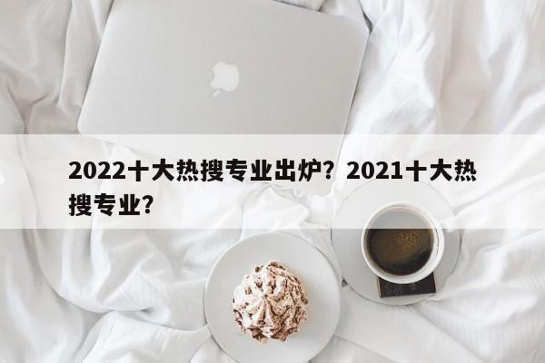 2022十大热搜专业出炉？2021十大热搜专业？