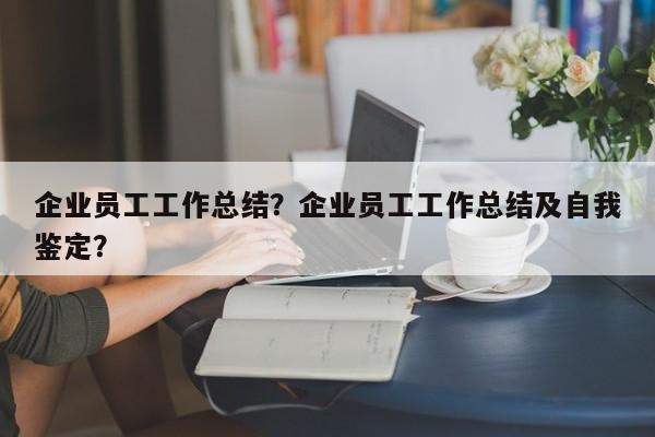 企业员工工作总结？企业员工工作总结及自我鉴定？