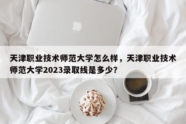 天津职业技术师范大学怎么样，天津职业技术师范大学2023录取线是多少？