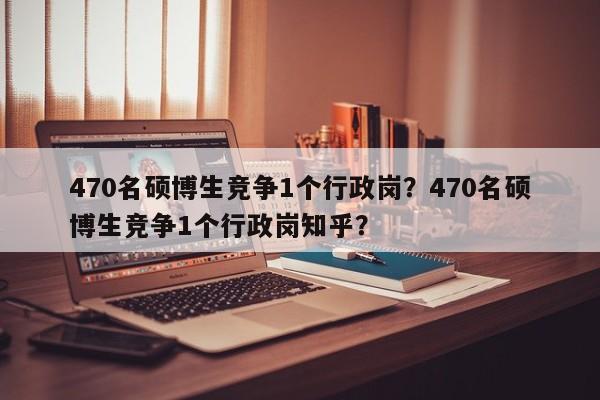 470名硕博生竞争1个行政岗？470名硕博生竞争1个行政岗知乎？