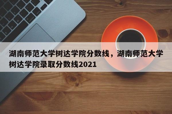 湖南师范大学树达学院分数线，湖南师范大学树达学院录取分数线2021