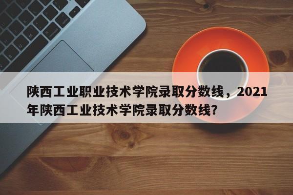 陕西工业职业技术学院录取分数线，2021年陕西工业技术学院录取分数线？