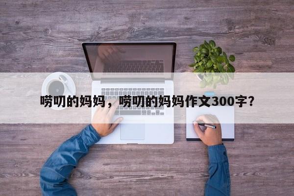 唠叨的妈妈，唠叨的妈妈作文300字？