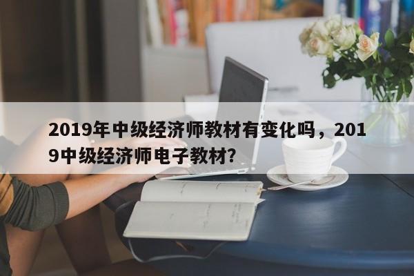 2019年中级经济师教材有变化吗，2019中级经济师电子教材？