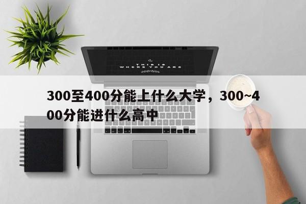 300至400分能上什么大学，300~400分能进什么高中