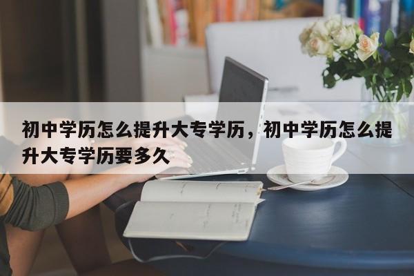 初中学历怎么提升大专学历，初中学历怎么提升大专学历要多久