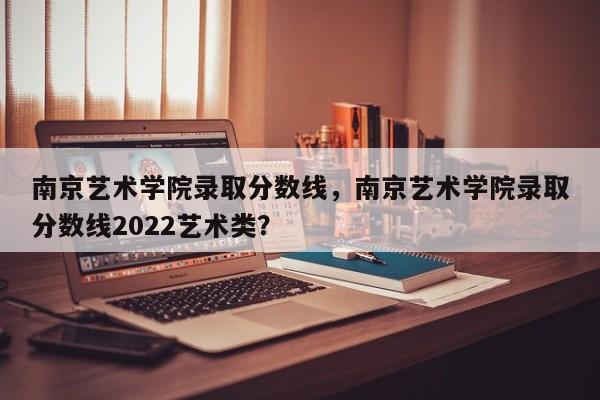 南京艺术学院录取分数线，南京艺术学院录取分数线2022艺术类？