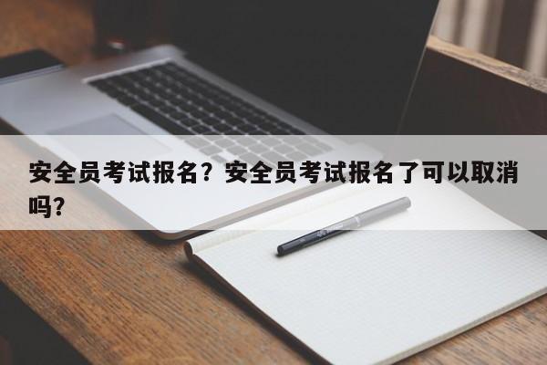 安全员考试报名？安全员考试报名了可以取消吗？