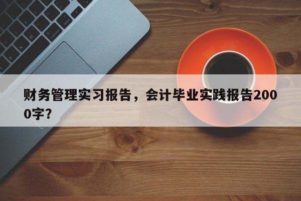 财务管理实习报告，会计毕业实践报告2000字？