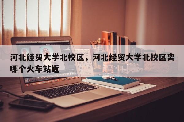 河北经贸大学北校区，河北经贸大学北校区离哪个火车站近