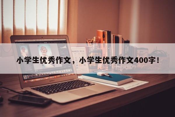 小学生优秀作文，小学生优秀作文400字！