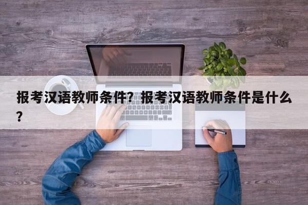 报考汉语教师条件？报考汉语教师条件是什么？