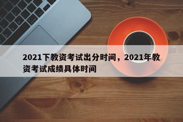 2021下教资考试出分时间，2021年教资考试成绩具体时间