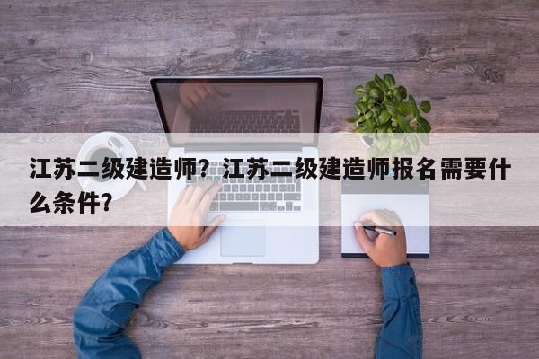 江苏二级建造师？江苏二级建造师报名需要什么条件？