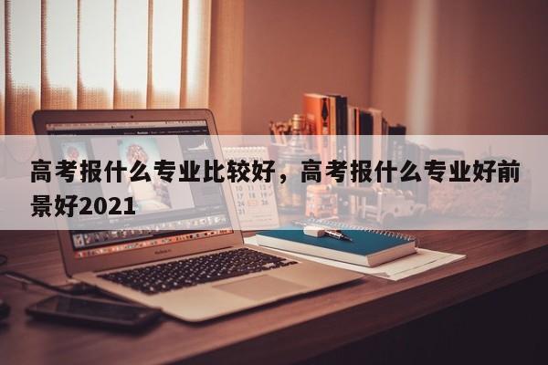 高考报什么专业比较好，高考报什么专业好前景好2021