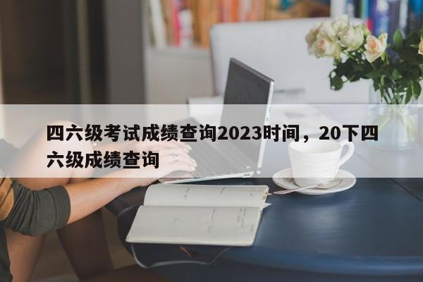 四六级考试成绩查询2023时间，20下四六级成绩查询