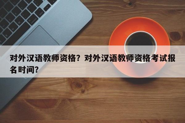 对外汉语教师资格？对外汉语教师资格考试报名时间？