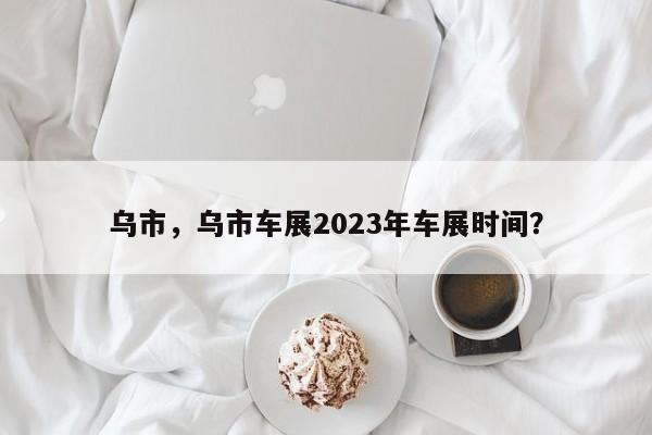 乌市，乌市车展2023年车展时间？