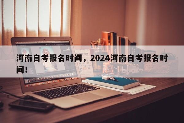 河南自考报名时间，2024河南自考报名时间！