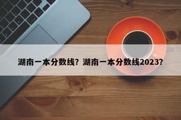 湖南一本分数线？湖南一本分数线2023？