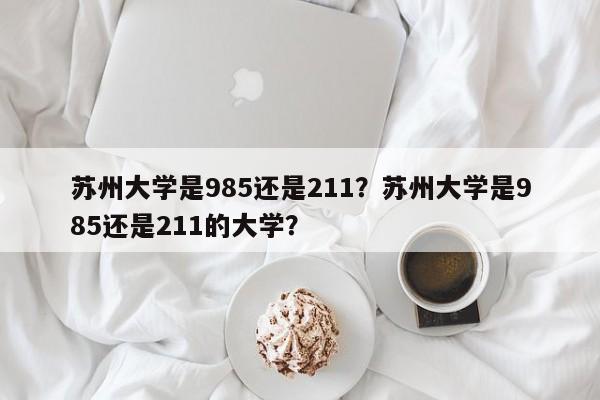 苏州大学是985还是211？苏州大学是985还是211的大学？