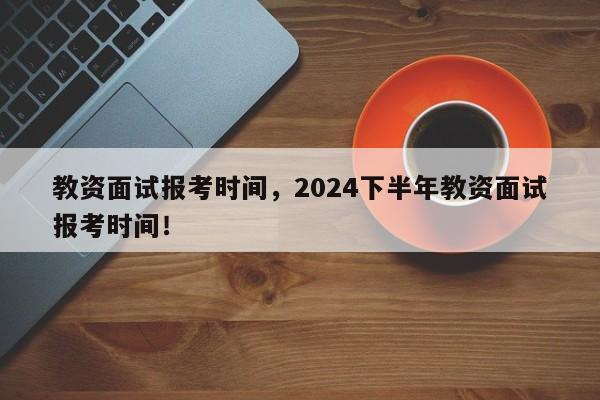 教资面试报考时间，2024下半年教资面试报考时间！