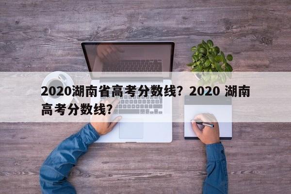 2020湖南省高考分数线？2020 湖南高考分数线？