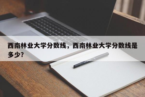 西南林业大学分数线，西南林业大学分数线是多少？