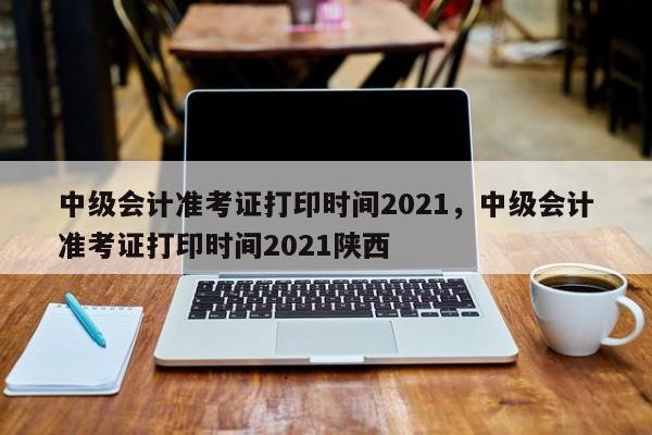 中级会计准考证打印时间2021，中级会计准考证打印时间2021陕西