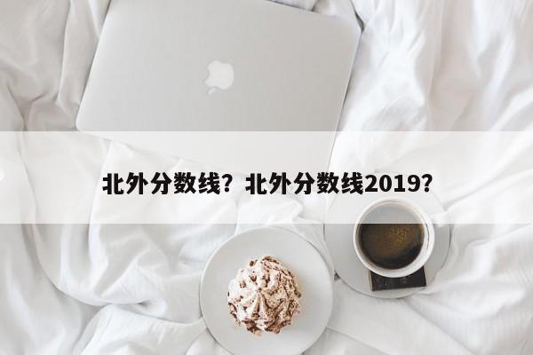 北外分数线？北外分数线2019？