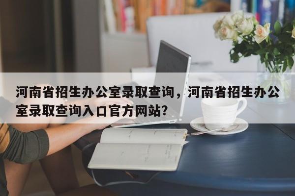 河南省招生办公室录取查询，河南省招生办公室录取查询入口官方网站？