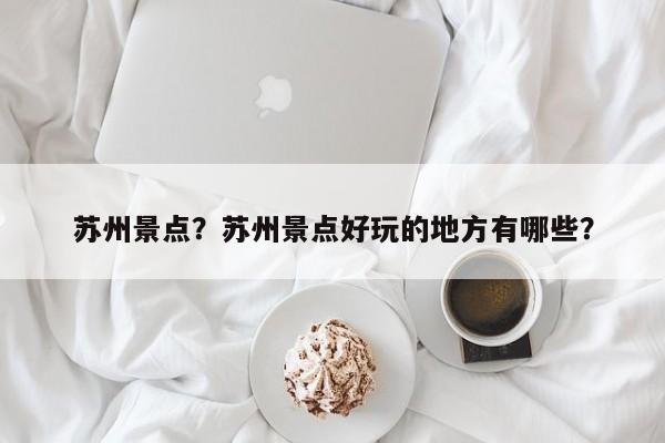 苏州景点？苏州景点好玩的地方有哪些？