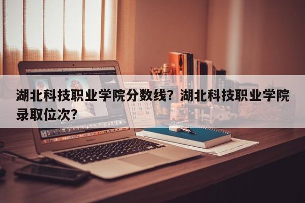 湖北科技职业学院分数线？湖北科技职业学院录取位次？