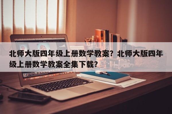 北师大版四年级上册数学教案？北师大版四年级上册数学教案全集下载？