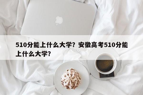 510分能上什么大学？安徽高考510分能上什么大学？