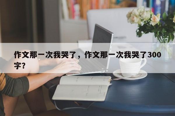 作文那一次我哭了，作文那一次我哭了300字？