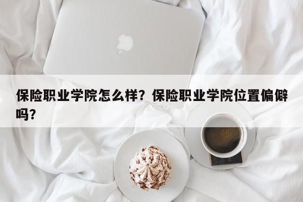 保险职业学院怎么样？保险职业学院位置偏僻吗？