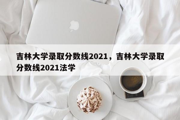 吉林大学录取分数线2021，吉林大学录取分数线2021法学