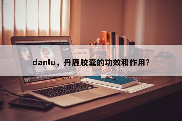 danlu，丹鹿胶囊的功效和作用？