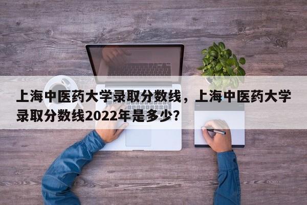 上海中医药大学录取分数线，上海中医药大学录取分数线2022年是多少？