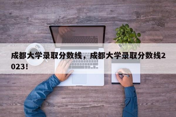 成都大学录取分数线，成都大学录取分数线2023！