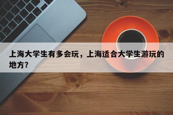 上海大学生有多会玩，上海适合大学生游玩的地方？