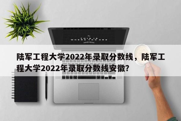 陆军工程大学2022年录取分数线，陆军工程大学2022年录取分数线安徽？