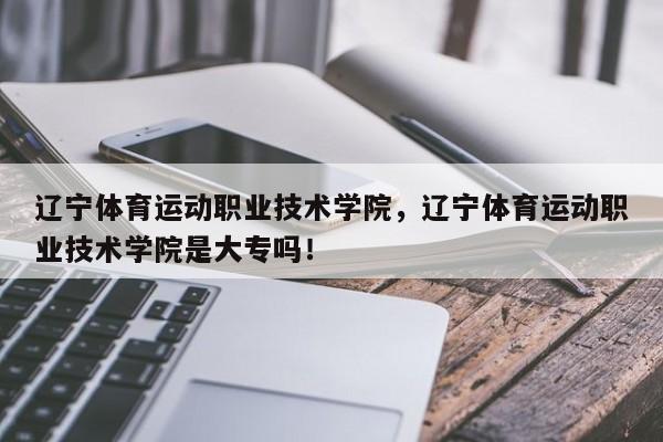 辽宁体育运动职业技术学院，辽宁体育运动职业技术学院是大专吗！