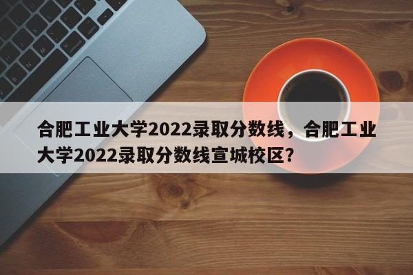 合肥工业大学2022录取分数线，合肥工业大学2022录取分数线宣城校区？