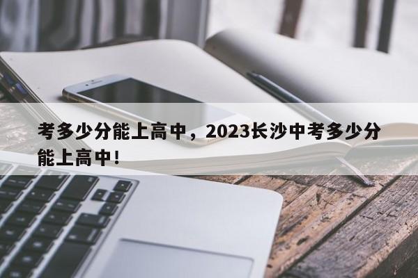 考多少分能上高中，2023长沙中考多少分能上高中！