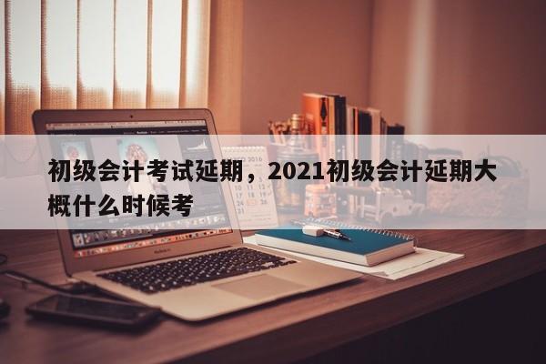 初级会计考试延期，2021初级会计延期大概什么时候考